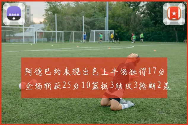 阿德巴约表现出色上半场独得17分全场斩获25分10篮板3助攻3抢断2盖帽