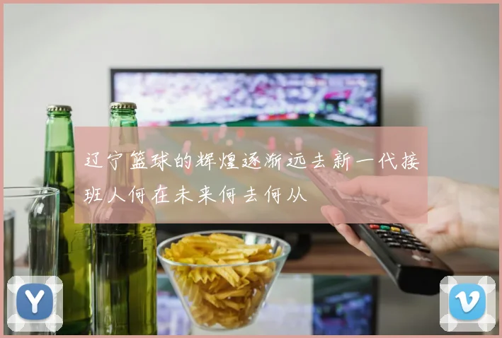 辽宁篮球的辉煌逐渐远去新一代接班人何在未来何去何从