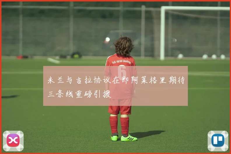 米兰与吉拉协议在即阿莱格里期待三条线重磅引援