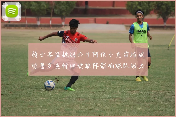 骑士客场挑战公牛阿伦小克雷格波特普罗克特继续缺阵影响球队战力