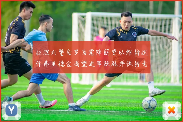 拉涅利警告罗马需降薪资以维持运作弗里德金渴望进军欧冠并保持竞争力