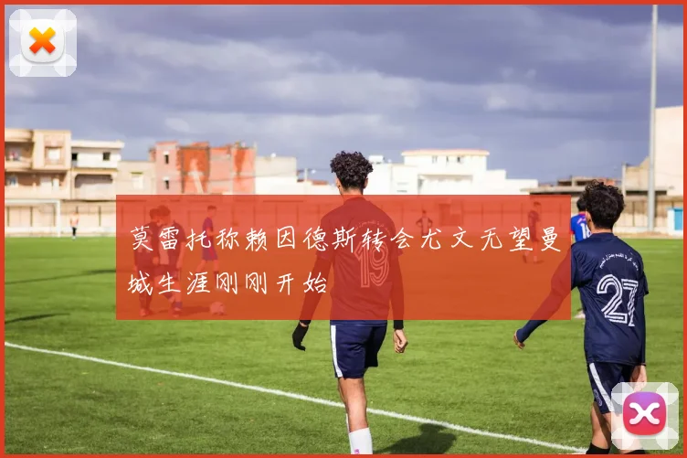 莫雷托称赖因德斯转会尤文无望曼城生涯刚刚开始