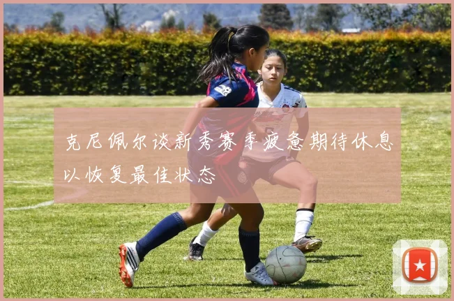 克尼佩尔谈新秀赛季疲惫期待休息以恢复最佳状态